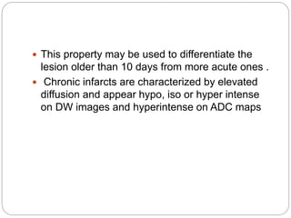  This property may be used to differentiate the
lesion older than 10 days from more acute ones .
 Chronic infarcts are characterized by elevated
diffusion and appear hypo, iso or hyper intense
on DW images and hyperintense on ADC maps
 