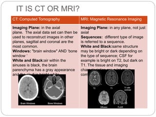 IT IS CT OR MRI?
CT: Computed Tomography MRI: Magnetic Resonance Imaging
Imaging Plane: in the axial
plane. The axial data set can then be
used to reconstruct images in other
planes, sagittal and coronal are the
most common.
Windows: "brain window" AND ‘bone
window ‘
White and Black:air within the
sinuses is black, the brain
parenchyma has a gray appearance
and the skull is bright white
Imaging Plane: in any plane, not just
axial
Sequences: different type of image
is referred to a sequence.
White and Black:same structure
may be bright or dark depending on
the type of sequence; CSF for
example is bright on T2, but dark on
T1. The tissue and imaging
characteristics are a lot more
complicated than CT.
 