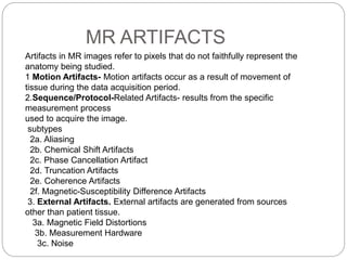 MR ARTIFACTS
Artifacts in MR images refer to pixels that do not faithfully represent the
anatomy being studied.
1 Motion Artifacts- Motion artifacts occur as a result of movement of
tissue during the data acquisition period.
2.Sequence/Protocol-Related Artifacts- results from the specific
measurement process
used to acquire the image.
subtypes
2a. Aliasing
2b. Chemical Shift Artifacts
2c. Phase Cancellation Artifact
2d. Truncation Artifacts
2e. Coherence Artifacts
2f. Magnetic-Susceptibility Difference Artifacts
3. External Artifacts. External artifacts are generated from sources
other than patient tissue.
3a. Magnetic Field Distortions
3b. Measurement Hardware
3c. Noise
 