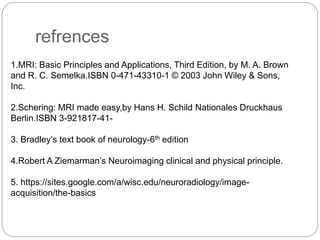 refrences
1.MRI: Basic Principles and Applications, Third Edition, by M. A. Brown
and R. C. Semelka.ISBN 0-471-43310-1 © 2003 John Wiley & Sons,
Inc.
2.Schering: MRI made easy,by Hans H. Schild Nationales Druckhaus
Berlin.ISBN 3-921817-41-
3. Bradley’s text book of neurology-6th edition
4.Robert A Ziemarman’s Neuroimaging clinical and physical principle.
5. https://sites.google.com/a/wisc.edu/neuroradiology/image-
acquisition/the-basics
 