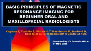 BASIC PRINCIPLES OF MAGNETIC
RESONANCE IMAGING FOR
BEGINNER ORAL AND
MAXILLOFACIAL RADIOLOGISTS
Kagawa T, Yoshida S, Shiraishi T, Hashimoto M, Inadomi D,
Sato M et al. Oral Radiol 2017; 33(2): 92-100.
Presented by –Dr.Zareesh Akhtar
3rd MDS OMR
 
