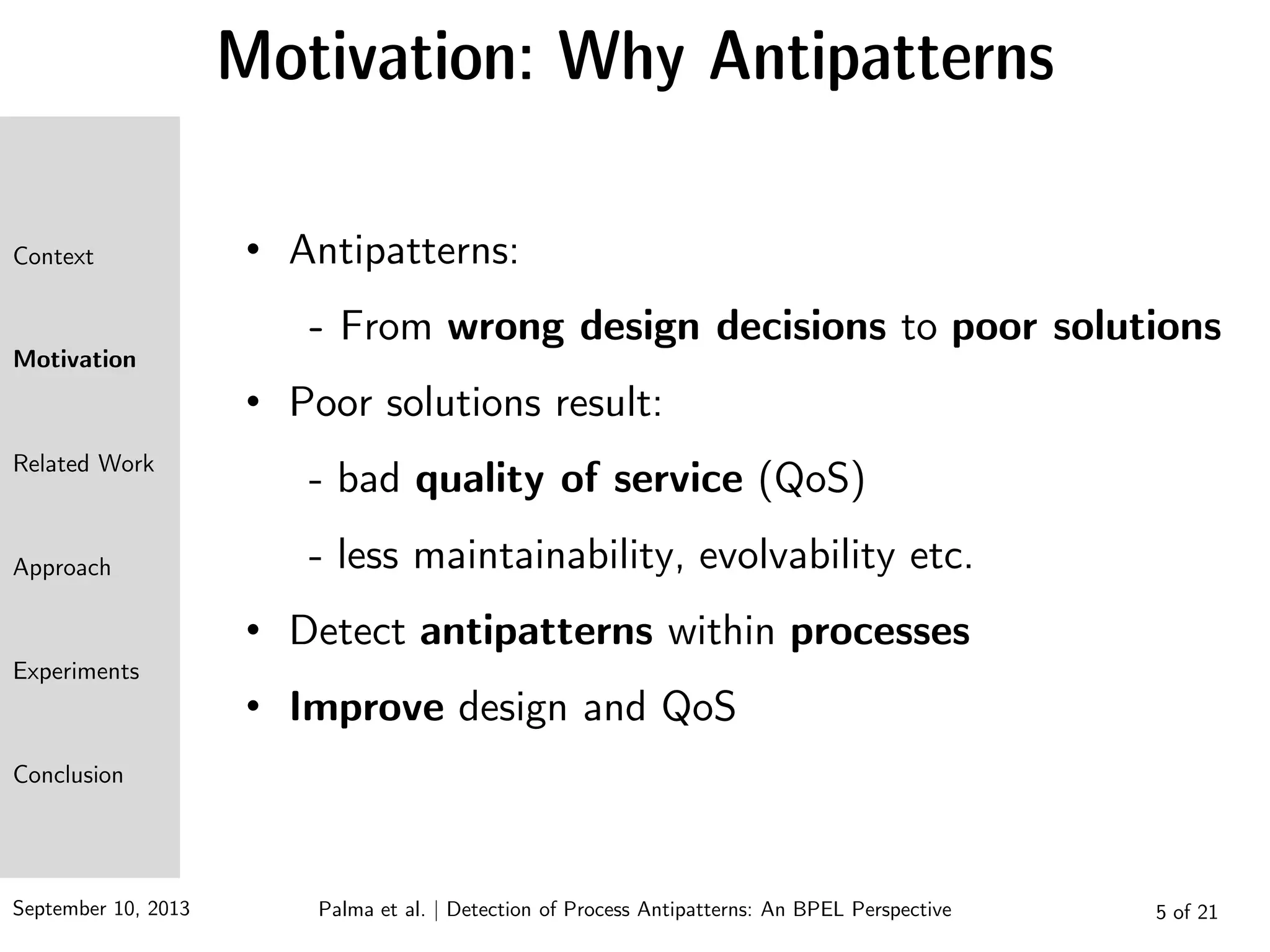 September 10, 2013 5 of 21
Motivation: Why Antipatterns
• Antipatterns:
- From wrong design decisions to poor solutions
• Poor solutions result:
- bad quality of service (QoS)
- less maintainability, evolvability etc.
• Detect antipatterns within processes
• Improve design and QoS
Context
Motivation
Related Work
Approach
Experiments
Conclusion
Palma et al. | Detection of Process Antipatterns: An BPEL Perspective
 