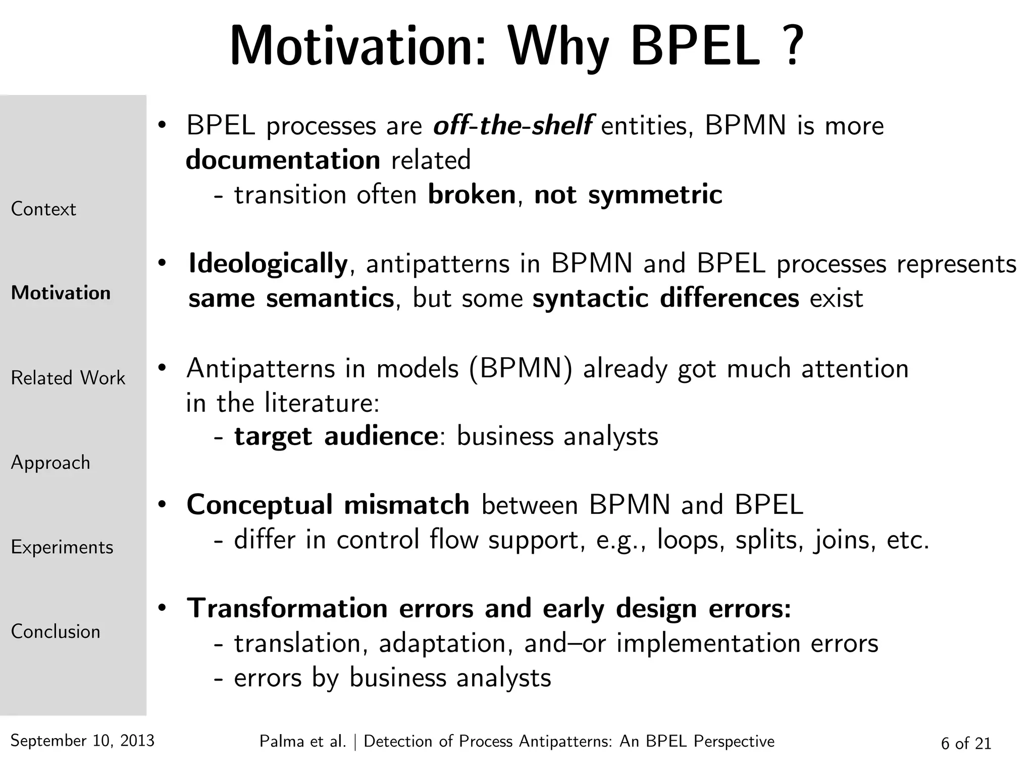 September 10, 2013 6 of 21
Motivation: Why BPEL ?
• BPEL processes are off-the-shelf entities, BPMN is more
documentation related
- transition often broken, not symmetric
• Ideologically, antipatterns in BPMN and BPEL processes represents
same semantics, but some syntactic differences exist
• Antipatterns in models (BPMN) already got much attention
in the literature:
- target audience: business analysts
• Conceptual mismatch between BPMN and BPEL
- differ in control flow support, e.g., loops, splits, joins, etc.
• Transformation errors and early design errors:
- translation, adaptation, and–or implementation errors
- errors by business analysts
Context
Motivation
Related Work
Approach
Experiments
Conclusion
Palma et al. | Detection of Process Antipatterns: An BPEL Perspective
 