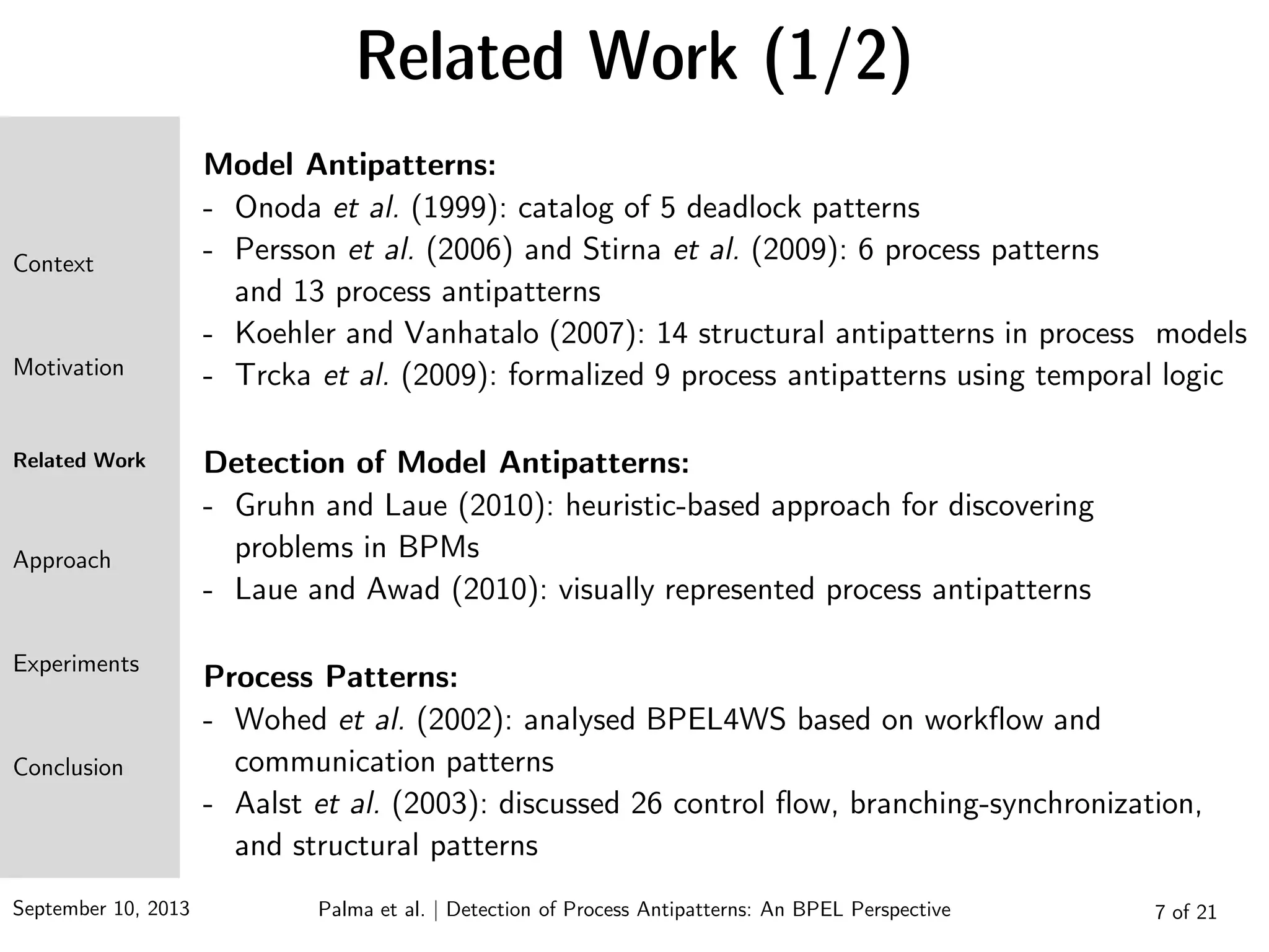 September 10, 2013 7 of 21
Related Work (1/2)
Model Antipatterns:
- Onoda et al. (1999): catalog of 5 deadlock patterns
- Persson et al. (2006) and Stirna et al. (2009): 6 process patterns
and 13 process antipatterns
- Koehler and Vanhatalo (2007): 14 structural antipatterns in process models
- Trcka et al. (2009): formalized 9 process antipatterns using temporal logic
Detection of Model Antipatterns:
- Gruhn and Laue (2010): heuristic-based approach for discovering
problems in BPMs
- Laue and Awad (2010): visually represented process antipatterns
Process Patterns:
- Wohed et al. (2002): analysed BPEL4WS based on workflow and
communication patterns
- Aalst et al. (2003): discussed 26 control flow, branching-synchronization,
and structural patterns
Context
Motivation
Related Work
Approach
Experiments
Conclusion
Palma et al. | Detection of Process Antipatterns: An BPEL Perspective
 
