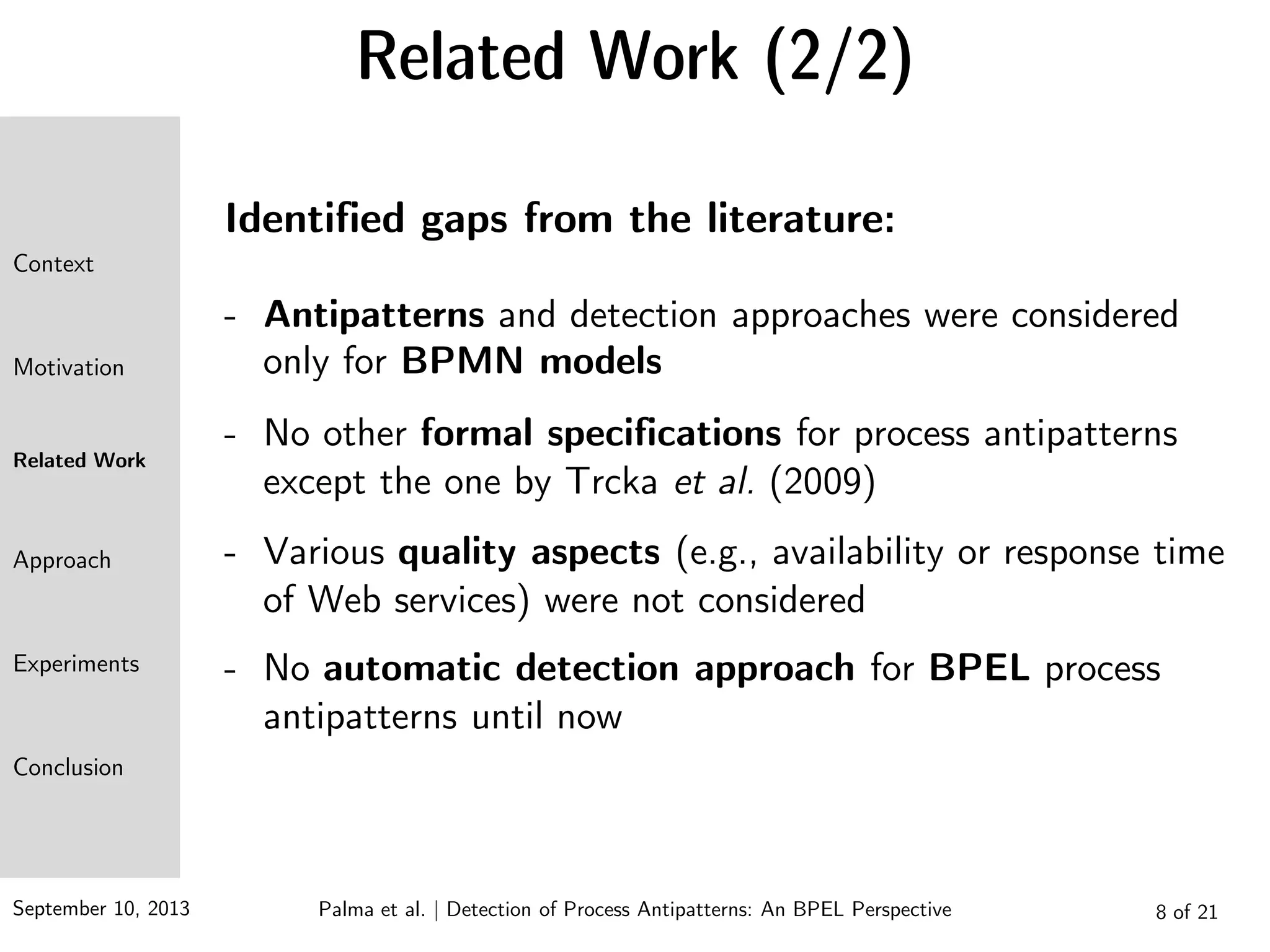 September 10, 2013 8 of 21
Related Work (2/2)
Identified gaps from the literature:
- Antipatterns and detection approaches were considered
only for BPMN models
- No other formal specifications for process antipatterns
except the one by Trcka et al. (2009)
- Various quality aspects (e.g., availability or response time
of Web services) were not considered
- No automatic detection approach for BPEL process
antipatterns until now
Context
Motivation
Related Work
Approach
Experiments
Conclusion
Palma et al. | Detection of Process Antipatterns: An BPEL Perspective
 
