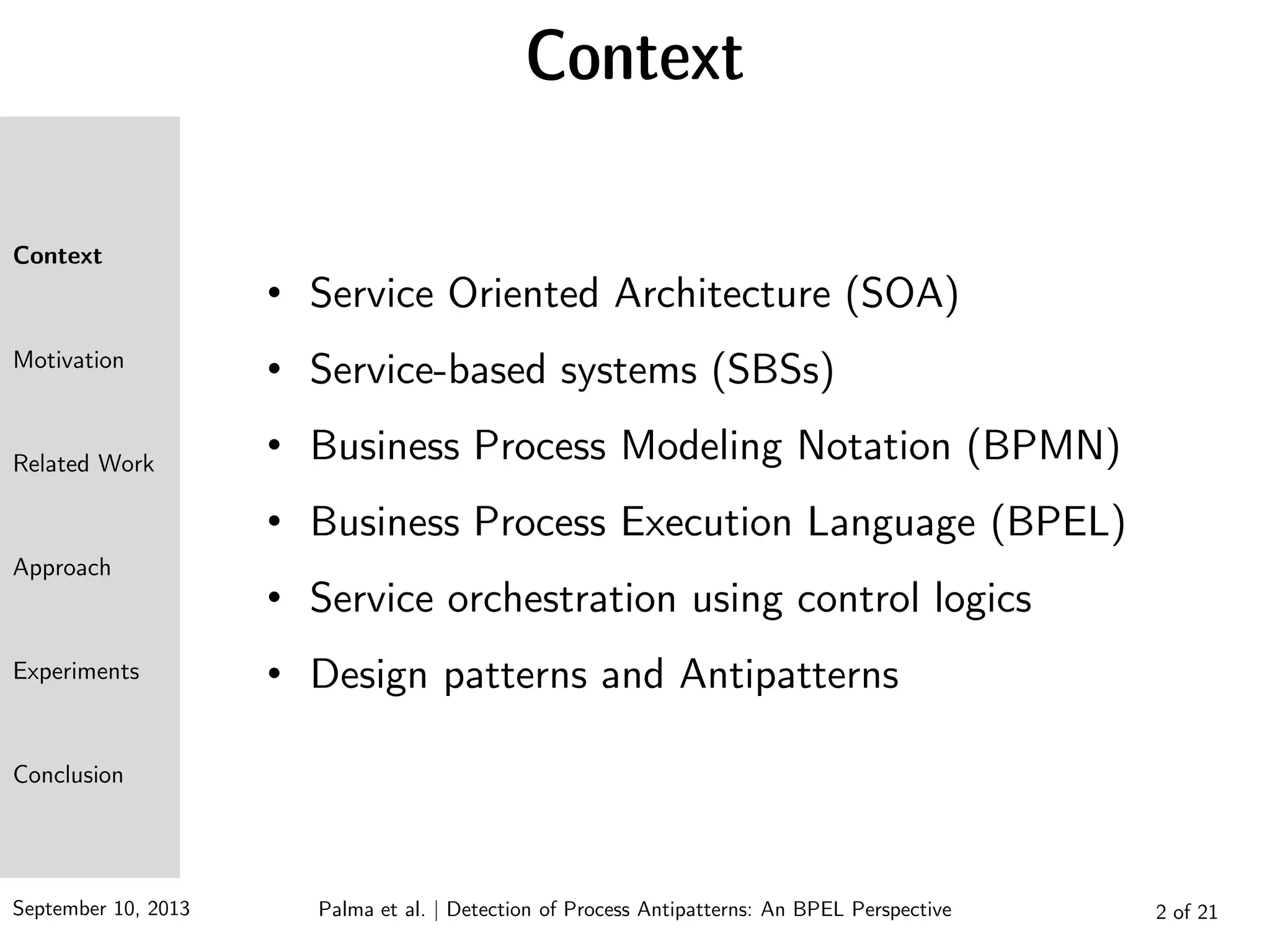 September 10, 2013 Palma et al. | Detection of Process Antipatterns: An BPEL Perspective
Context
Motivation
Related Work
Approach
Experiments
Conclusion
Context
2 of 21
• Service Oriented Architecture (SOA)
• Service-based systems (SBSs)
• Business Process Modeling Notation (BPMN)
• Business Process Execution Language (BPEL)
• Service orchestration using control logics
• Design patterns and Antipatterns
 