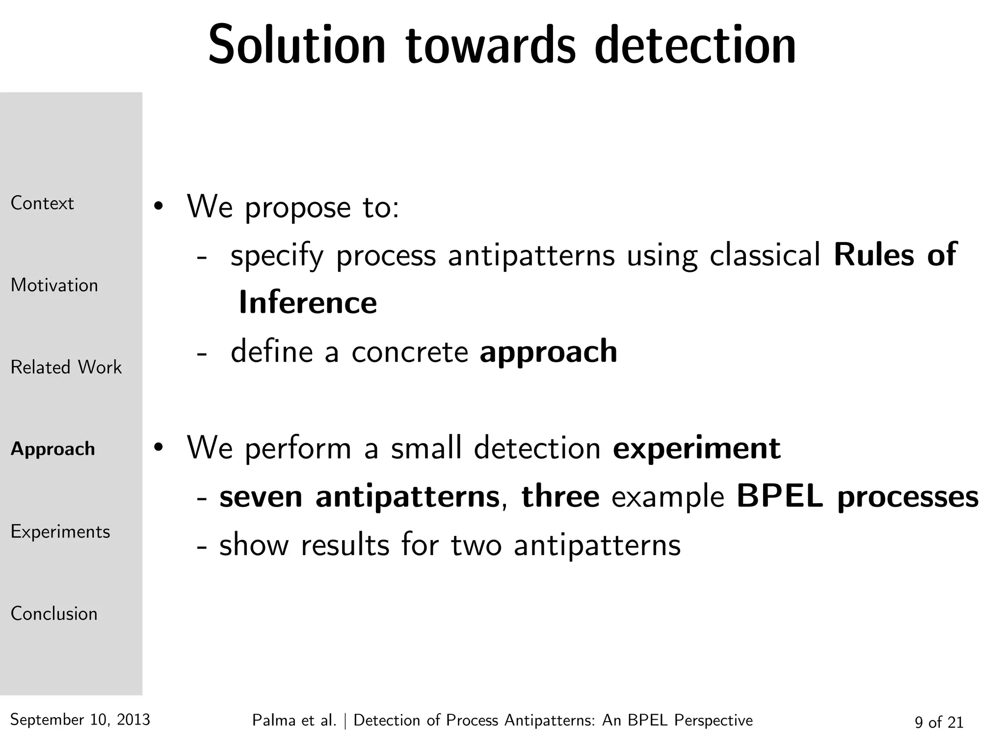 September 10, 2013 9 of 21
Solution towards detection
• We propose to:
- specify process antipatterns using classical Rules of
Inference
- define a concrete approach
• We perform a small detection experiment
- seven antipatterns, three example BPEL processes
- show results for two antipatterns
Context
Motivation
Related Work
Approach
Experiments
Conclusion
Palma et al. | Detection of Process Antipatterns: An BPEL Perspective
 