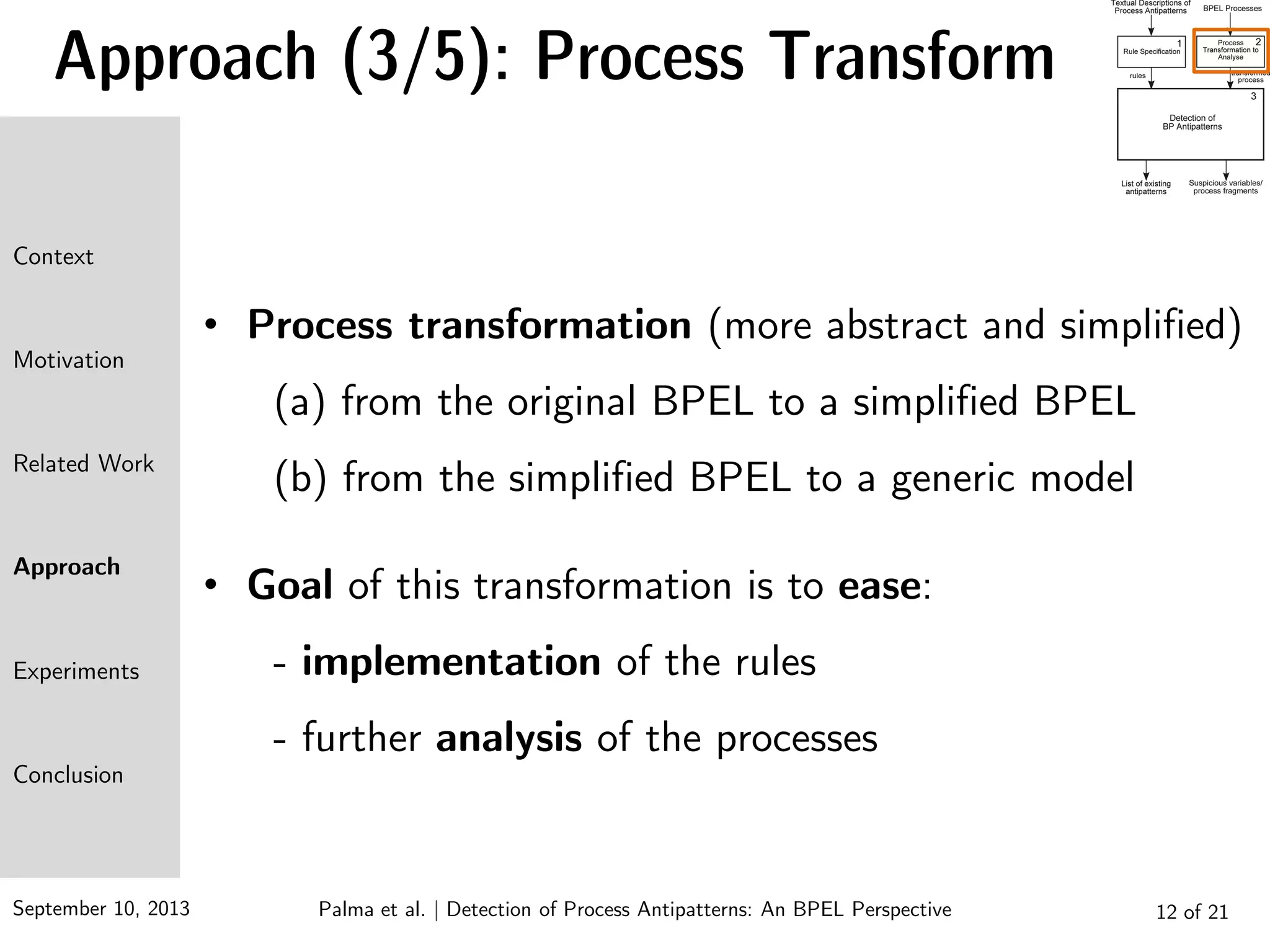 September 10, 2013 12 of 21
Approach (3/5): Process Transform
• Process transformation (more abstract and simplified)
(a) from the original BPEL to a simplified BPEL
(b) from the simplified BPEL to a generic model
• Goal of this transformation is to ease:
- implementation of the rules
- further analysis of the processes
Context
Motivation
Related Work
Approach
Experiments
Conclusion
Palma et al. | Detection of Process Antipatterns: An BPEL Perspective
 