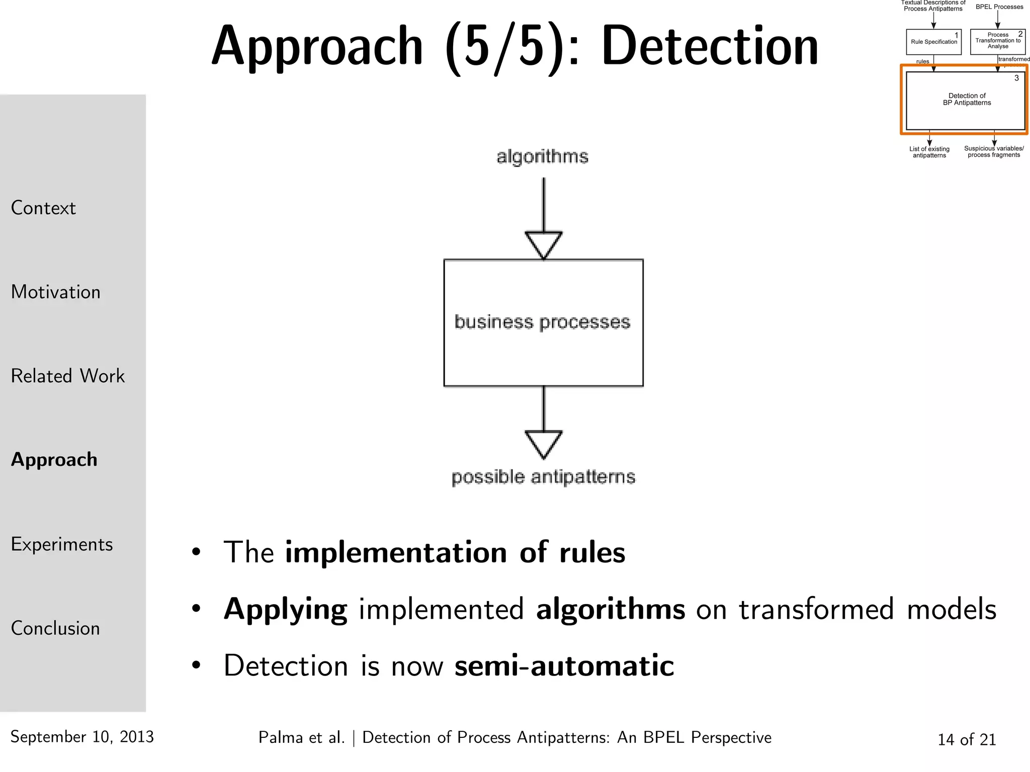 September 10, 2013 14 of 21
Approach (5/5): Detection
• The implementation of rules
• Applying implemented algorithms on transformed models
• Detection is now semi-automatic
Context
Motivation
Related Work
Approach
Experiments
Conclusion
Palma et al. | Detection of Process Antipatterns: An BPEL Perspective
 