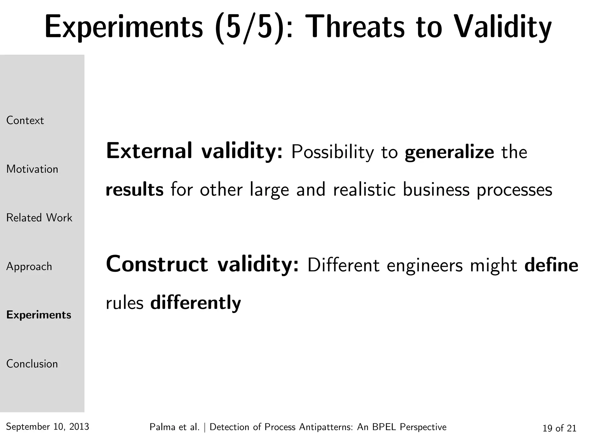 September 10, 2013 19 of 21
Experiments (5/5): Threats to Validity
External validity: Possibility to generalize the
results for other large and realistic business processes
Construct validity: Different engineers might define
rules differently
Context
Motivation
Related Work
Approach
Experiments
Conclusion
Palma et al. | Detection of Process Antipatterns: An BPEL Perspective
 