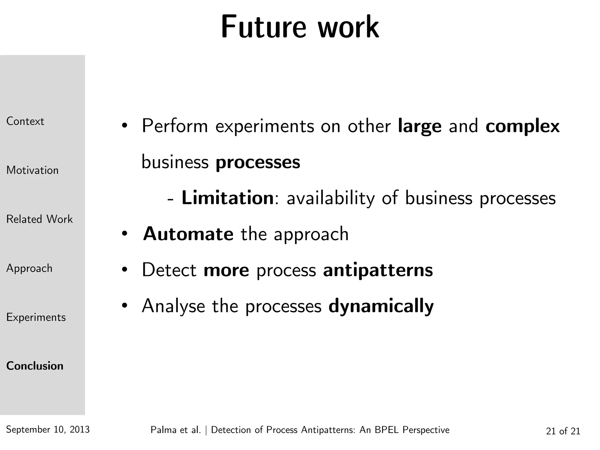 September 10, 2013 21 of 21
Future work
• Perform experiments on other large and complex
business processes
- Limitation: availability of business processes
• Automate the approach
• Detect more process antipatterns
• Analyse the processes dynamically
Context
Motivation
Related Work
Approach
Experiments
Conclusion
Palma et al. | Detection of Process Antipatterns: An BPEL Perspective
 