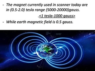 - The magnet currently used in scanner today are
in (0.5-2.0) tesla range (5000-20000)gauss.
.<1 tesla-1000 gauss>
- While earth magnetic field is 0.5 gauss.
 