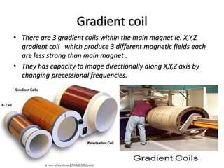 Gradient coil
• There are 3 gradient coils within the main magnet ie. X,Y,Z
gradient coil which produce 3 different magnetic fields each
are less strong than main magnet .
• They has capacity to image directionally along X,Y,Z axis by
changing precessional frequencies.
 