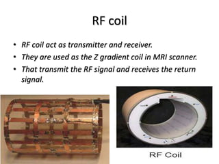 RF coil
• RF coil act as transmitter and receiver.
• They are used as the Z gradient coil in MRI scanner.
• That transmit the RF signal and receives the return
signal.
 