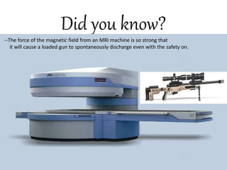 Did you know?
The force of the magnetic field
from an MRI machine is so strong that it
will cause a loaded gun to spontaneously
discharge even with the safety on.
--The force of the magnetic field from an MRI machine is so strong that
it will cause a loaded gun to spontaneously discharge even with the safety on.
 