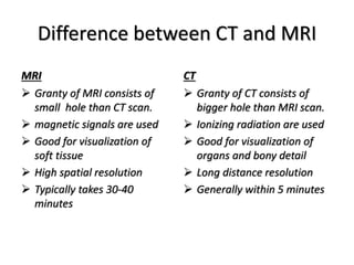Difference between CT and MRI
MRI
 Granty of MRI consists of
small hole than CT scan.
 magnetic signals are used
 Good for visualization of
soft tissue
 High spatial resolution
 Typically takes 30-40
minutes
CT
 Granty of CT consists of
bigger hole than MRI scan.
 Ionizing radiation are used
 Good for visualization of
organs and bony detail
 Long distance resolution
 Generally within 5 minutes
 