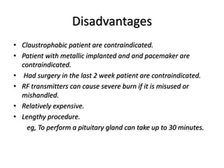Disadvantages
• Claustrophobic patient are contraindicated.
• Patient with metallic implanted and and pacemaker are
contraindicated.
• Had surgery in the last 2 week patient are contraindicated.
• RF transmitters can cause severe burn if it is misused or
mishandled.
• Relatively expensive.
• Lengthy procedure.
eg, To perform a pituitary gland can take up to 30 minutes.
 