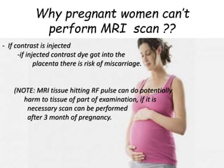 Why pregnant women can’t
perform MRI scan ??
- If contrast is injected
-if injected contrast dye got into the
placenta there is risk of miscarriage.
- MRI tissue hiting
-RF pulse can do potentially harm to
tissue of part of examination.
- if it is necessary scan can be performed
after 3 month of pregnancy.
- If contrast is injected
-if injected contrast dye got into the
placenta there is risk of miscarriage.
(NOTE: MRI tissue hitting RF pulse can do potentially
harm to tissue of part of examination, if it is
necessary scan can be performed
after 3 month of pregnancy.
 