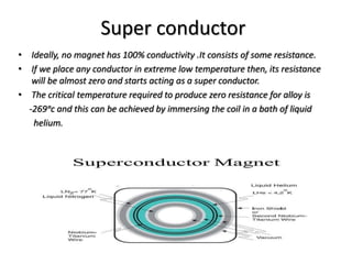 Super conductor
• Ideally, no magnet has 100% conductivity .It consists of some resistance.
• If we place any conductor in extreme low temperature then, its resistance
will be almost zero and starts acting as a super conductor.
• The critical temperature required to produce zero resistance for alloy is
-269ᵒc and this can be achieved by immersing the coil in a bath of liquid
helium.
 