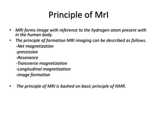 Principle of MrI
• MRI forms image with reference to the hydrogen atom present with
in the human body.
• The principle of formation MRI imaging can be described as follows.
-Net magnetization
-precession
-Resonance
-Transverse magnetization
-Longitudinal magnetization
-image formation
• The principle of MRI is bashed on basic principle of NMR.
 