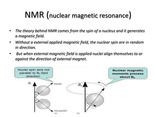 NMR (nuclear magnetic resonance)
• The theory behind NMR comes from the spin of a nucleus and it generates
a magnetic field.
• Without a external applied magnetic field, the nuclear spin are in random
in direction.
• But when external magnetic field is applied nuclei align themselves to or
against the direction of external magnet.
 