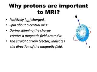 Why protons are important
to MRI?
• Positively (+ve) charged .
• Spin about a central axis.
• During spinning the charge
creates a magnetic field around it.
• The straight arrow (vector) indicates
the direction of the magnetic field.
 