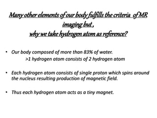 Manyotherelementsofourbodyfulfillsthecriteria ofMR
imagingbut,
why we takehydrogenatomasreference?
• Our body composed of more than 83% of water.
>1 hydrogen atom consists of 2 hydrogen atom
• Each hydrogen atom consists of single proton which spins around
the nucleus resulting production of magnetic field.
• Thus each hydrogen atom acts as a tiny magnet.
 