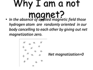 Why I am a not
magnet?• In the absence of applied magnetic field those
hydrogen atom are randomly oriented in our
body cancelling to each other by giving out net
magnetization zero.
Net magnatization=0
 