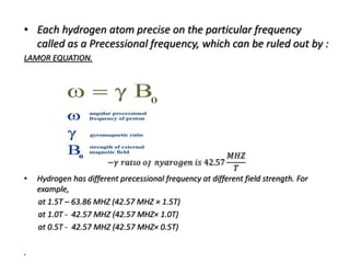 • Each hydrogen atom precise on the particular frequency
called as a Precessional frequency, which can be ruled out by :
LAMOR EQUATION.
−𝛾 𝑟𝑎𝑡𝑖𝑜 𝑜𝑓 ℎ𝑦𝑑𝑟𝑜𝑔𝑒𝑛 𝑖𝑠 42.57
𝑀𝐻𝑍
𝑇
• Hydrogen has different precessional frequency at different field strength. For
example,
at 1.5T – 63.86 MHZ (42.57 MHZ × 1.5T)
at 1.0T - 42.57 MHZ (42.57 MHZ× 1.0T)
at 0.5T - 42.57 MHZ (42.57 MHZ× 0.5T)
.
 