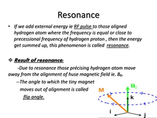 Resonance
• If we add external energy ie RF pulse to those aligned
hydrogen atom where the frequency is equal or close to
precessional frequency of hydrogen proton , then the energy
get summed up, this phenomenon is called resonance.
 Result of resonance:
-Due to resonance those précising hydrogen atom move
away from the alignment of huse magnetic field ie. B₀.
--The angle to which the tiny magnet
moves out of alignment is called
flip angle.
 