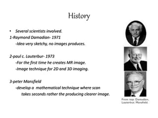 History
• Several scientists involved.
1-Raymond Damadian- 1971
-Idea very sketchy, no images produces.
2-paul c. Lauterbur- 1973
-For the first time he creates MR image.
-Image technique for 2D and 3D imaging.
3-peter Mansfield
-develop a mathematical technique where scan
takes seconds rather the producing clearer image.
 