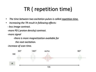 TR ( repetition time)
• The time between two excitation pulses is called repetition time.
• Increasing the TR result in following effects:
- less image contrast.
-more PD ( proton density) contrast.
-more signal
-there is more magnetization available for
the next excitation.
-increase of scan time.
 