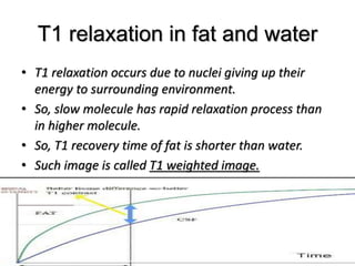 T1 relaxation in fat and water
• T1 relaxation occurs due to nuclei giving up their
energy to surrounding environment.
• So, slow molecule has rapid relaxation process than
in higher molecule.
• So, T1 recovery time of fat is shorter than water.
• Such image is called T1 weighted image.
 