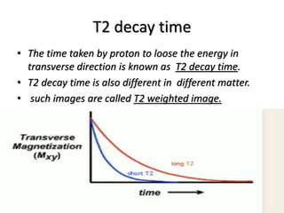 T2 decay time
• The time taken by proton to loose the energy in
transverse direction is known as T2 decay time.
• T2 decay time is also different in different matter.
• such images are called T2 weighted image.
 