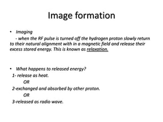 Image formation
• Imaging
- when the RF pulse is turned off the hydrogen proton slowly return
to their natural alignment with in a magnetic field and release their
excess stored energy. This is known as relaxation.
• What happens to released energy?
1- release as heat.
OR
2-exchanged and absorbed by other proton.
OR
3-released as radio wave.
 
