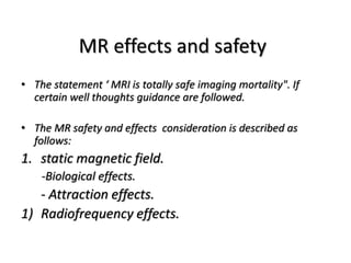 MR effects and safety
• The statement ‘ MRI is totally safe imaging mortality". If
certain well thoughts guidance are followed.
• The MR safety and effects consideration is described as
follows:
1. static magnetic field.
-Biological effects.
- Attraction effects.
1) Radiofrequency effects.
 