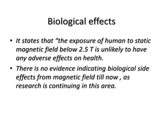 Biological effects
• It states that “the exposure of human to static
magnetic field below 2.5 T is unlikely to have
any adverse effects on health.
• There is no evidence indicating biological side
effects from magnetic field till now , as
research is continuing in this area.
 