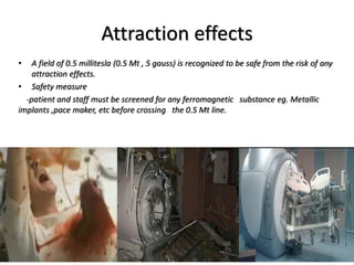 Attraction effects
• A field of 0.5 millitesla (0.5 Mt , 5 gauss) is recognized to be safe from the risk of any
attraction effects.
• Safety measure
-patient and staff must be screened for any ferromagnetic substance eg. Metallic
implants ,pace maker, etc before crossing the 0.5 Mt line.
 