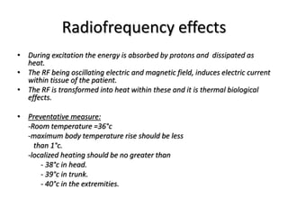 Radiofrequency effects
• During excitation the energy is absorbed by protons and dissipated as
heat.
• The RF being oscillating electric and magnetic field, induces electric current
within tissue of the patient.
• The RF is transformed into heat within these and it is thermal biological
effects.
• Preventative measure:
-Room temperature =36°c
-maximum body temperature rise should be less
than 1°c.
-localized heating should be no greater than
- 38°c in head.
- 39°c in trunk.
- 40°c in the extremities.
 