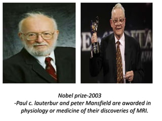 Nobel prize-2003
-Paul c. lauterbur and peter Mansfield are awarded in
physiology or medicine of their discoveries of MRI.
 