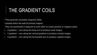 THE GRADIENT COILS
• They generate secondary magnetic fields.
• Located within the wall of primary magnet.
• They are positioned in opposite to each other to create positive or negative pulse.
a) Z gradient – runs along the long axis to produce axial images.
b) Y gradient – runs along the vertical gradient to produce coronal images.
c) X gradient – runs along the horizonatal axis to produce sagittal images.
 