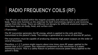 RADIO FREQUENCY COILS (RF)
• The RF coils are located within the magnet assembly and relatively close to the patient’s
body. These coils function as the antennae for both transmitting signals to and receiving
signals from the tissue. There are different coil designs for different anatomical regions. The
three basic types are body, head, and surface coils.
Transmitter :
•The RF transmitter generates the RF energy, which is applied to the coils and then
transmitted to the patient’s body. The energy is generated as a series of discrete RF pulses.
•The transmitters must be capable of producing relatively high power outputs on the order of
several thousands.
•Therefore, a 1.5 T system might require about nine times more RF power applied to the
patient than a 0.5 T system. One important component of the transmitter is a power
monitoring circuit. That is a safety feature to prevent excessive power being applied to the
patient’s body.
 