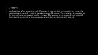  Receiver :
A short time after a sequence of RF pulses is transmitted to the patient’s body, the
resonating tissue will respond by returning an RF signal. These signals are picked up
by the coils and processed by the receiver. The signals are converted into a digital
form and transferred to the computer where they are temporarily stored.
 