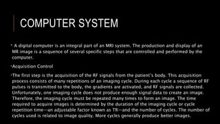 COMPUTER SYSTEM
• A digital computer is an integral part of an MRI system. The production and display of an
MR image is a sequence of several specific steps that are controlled and performed by the
computer.
•Acquisition Control
•The first step is the acquisition of the RF signals from the patient’s body. This acquisition
process consists of many repetitions of an imaging cycle. During each cycle a sequence of RF
pulses is transmitted to the body, the gradients are activated, and RF signals are collected.
Unfortunately, one imaging cycle does not produce enough signal data to create an image.
Therefore, the imaging cycle must be repeated many times to form an image. The time
required to acquire images is determined by the duration of the imaging cycle or cycle
repetition time—an adjustable factor known as TR—and the number of cycles. The number of
cycles used is related to image quality. More cycles generally produce better images.
 