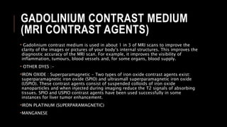 GADOLINIUM CONTRAST MEDIUM
(MRI CONTRAST AGENTS)
• Gadolinium contrast medium is used in about 1 in 3 of MRI scans to improve the
clarity of the images or pictures of your body’s internal structures. This improves the
diagnostic accuracy of the MRI scan. For example, it improves the visibility of
inflammation, tumours, blood vessels and, for some organs, blood supply.
• OTHER DYES :-
•IRON OXIDE : Superparamagnetic - Two types of iron oxide contrast agents exist:
superparamagnetic iron oxide (SPIO) and ultrasmall superparamagnetic iron oxide
(USPIO). These contrast agents consist of suspended colloids of iron oxide
nanoparticles and when injected during imaging reduce the T2 signals of absorbing
tissues. SPIO and USPIO contrast agents have been used successfully in some
instances for liver tumor enhancement.
•IRON PLATINUM (SUPERPARAMAGNETIC)
•MANGANESE
 