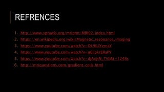 REFRENCES
1. http://www.sprawls.org/mripmt/MRI02/index.html
2. https://en.wikipedia.org/wiki/Magnetic_resonance_imaging
3. https://www.youtube.com/watch?v=Ok9ILIYzmaY
4. https://www.youtube.com/watch?v=g6FpkrERaPY
5. https://www.youtube.com/watch?v=djAxjtN_7VE&t=1248s
6. http://mriquestions.com/gradient-coils.html
 