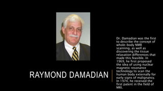 RAYMOND DAMADIAN
Dr. Damadian was the first
to describe the concept of
whole-body NMR
scanning, as well as
discovering the tissue
relaxation differences that
made this feasible. In
1969, he first proposed
the idea of using nuclear
magnetic resonance
technology to scan the
human body externally for
early signs of malignancy.
In 1974, he received the
first patent in the field of
MRI.
 