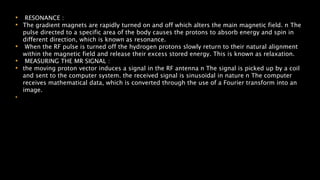 • RESONANCE :
• The gradient magnets are rapidly turned on and off which alters the main magnetic field. n The
pulse directed to a specific area of the body causes the protons to absorb energy and spin in
different direction, which is known as resonance.
• When the RF pulse is turned off the hydrogen protons slowly return to their natural alignment
within the magnetic field and release their excess stored energy. This is known as relaxation.
• MEASURING THE MR SIGNAL :
• the moving proton vector induces a signal in the RF antenna n The signal is picked up by a coil
and sent to the computer system. the received signal is sinusoidal in nature n The computer
receives mathematical data, which is converted through the use of a Fourier transform into an
image.
•
 