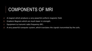 COMPONENTS OF MRI
a) A magnet which produces a very powerful uniform magnetic field.
b) Gradient Magnets which are much lower in strength.
c) Equipment to transmit radio frequency (RF).
d) A very powerful computer system, which translates the signals transmitted by the coils.
 