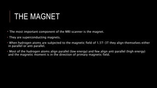 THE MAGNET
• The most important component of the MRI scanner is the magnet.
• They are superconducting magnets.
• When hydrogen atoms are subjected to the magnetic field of 1.5T-3T they align themselves either
in parallel or anti parallel.
• Most of the hydrogen atoms align parallel (low energy) and few align anti parallel (high energy)
and the magnetic moment is in the direction of primary magnetic field.
 